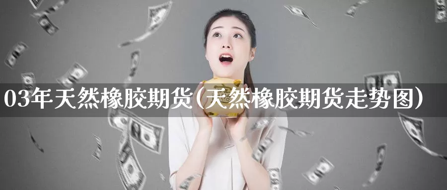 03年天然橡胶期货(天然橡胶期货走势图)