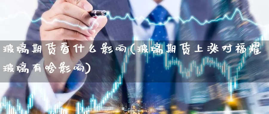 玻璃期货看什么影响(玻璃期货上涨对福耀玻璃有啥影响)