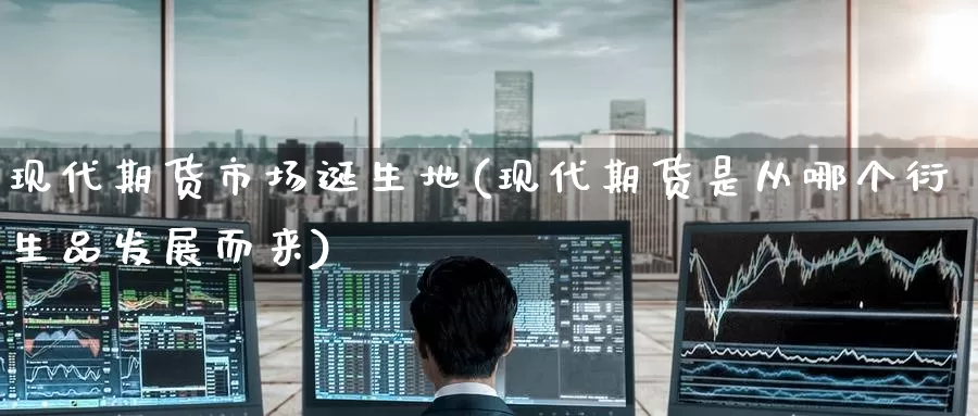 现代期货市场诞生地(现代期货是从哪个衍生品发展而来)