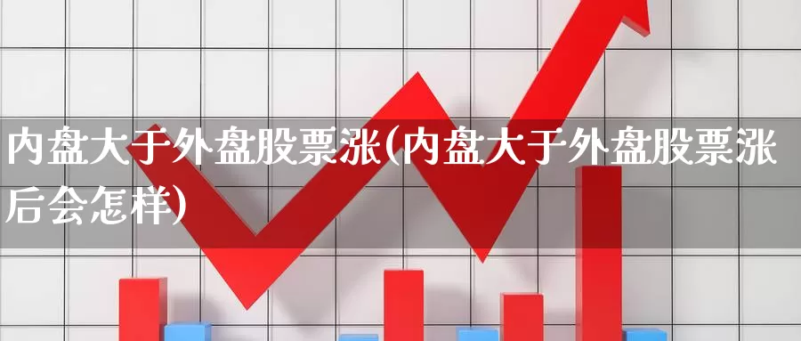 内盘大于外盘股票涨(内盘大于外盘股票涨后会怎样)