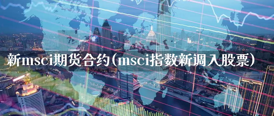 新msci期货合约(msci指数新调入股票)