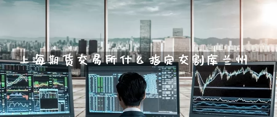 上海期货交易所什么指定交割库兰州