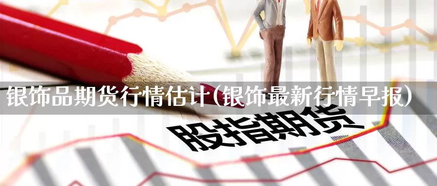 银饰品期货行情估计(银饰最新行情早报)